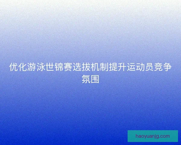 优化游泳世锦赛选拔机制提升运动员竞争氛围