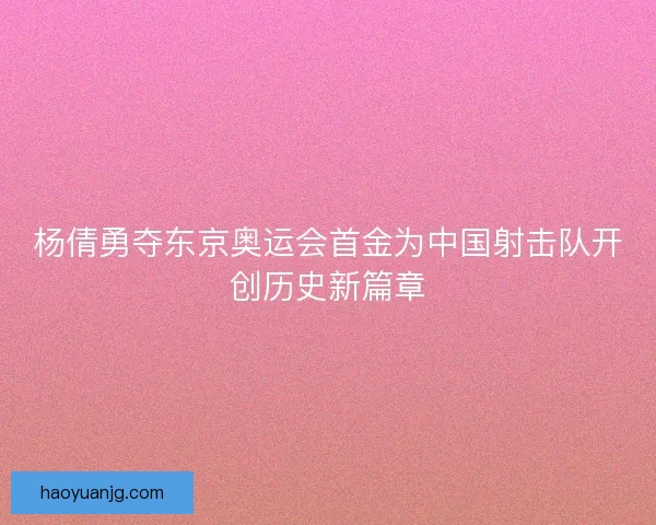 杨倩勇夺东京奥运会首金为中国射击队开创历史新篇章